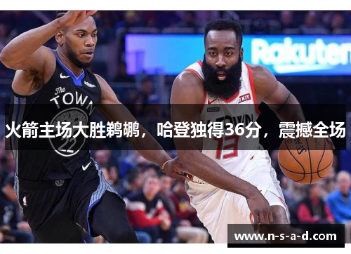 火箭主场大胜鹈鹕，哈登独得36分，震撼全场