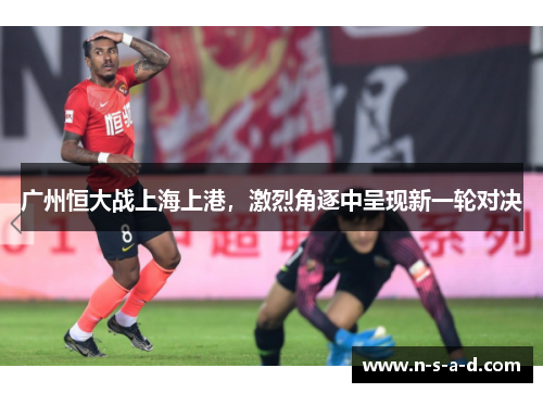 广州恒大战上海上港，激烈角逐中呈现新一轮对决