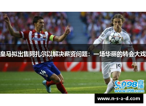皇马拟出售阿扎尔以解决薪资问题：一场华丽的转会大戏