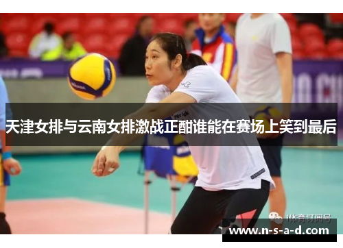天津女排与云南女排激战正酣谁能在赛场上笑到最后
