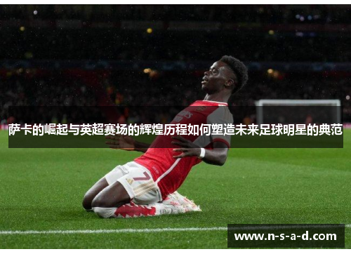 萨卡的崛起与英超赛场的辉煌历程如何塑造未来足球明星的典范